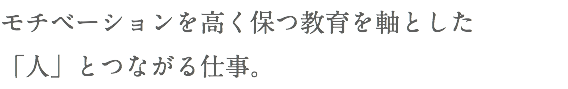モチベーションを高く保つ教育を軸とした 「人」とつながる仕事。